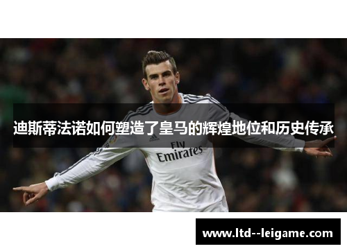 迪斯蒂法诺如何塑造了皇马的辉煌地位和历史传承