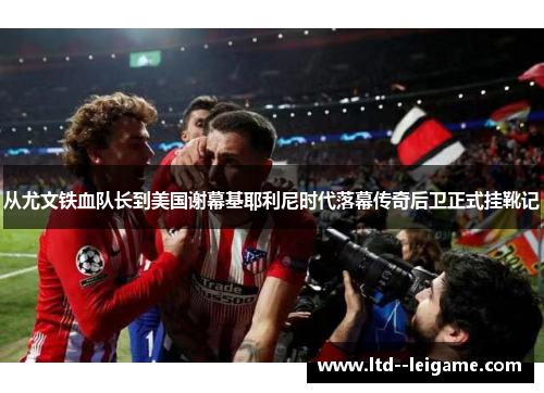 从尤文铁血队长到美国谢幕基耶利尼时代落幕传奇后卫正式挂靴记