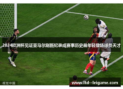 2024欧洲杯见证亚马尔刷新纪录成赛事历史最年轻登场球员天才 2024欧洲杯见证亚马尔刷新纪录成赛事历史最年轻登场球员天才