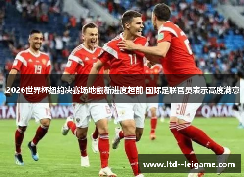 2026世界杯纽约决赛场地翻新进度超前 国际足联官员表示高度满意