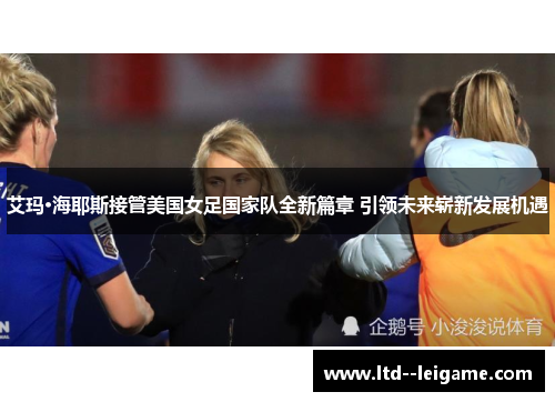 艾玛·海耶斯接管美国女足国家队全新篇章 引领未来崭新发展机遇
